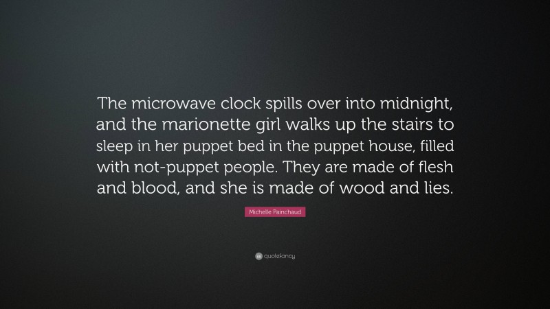 Michelle Painchaud Quote: “The microwave clock spills over into midnight, and the marionette girl walks up the stairs to sleep in her puppet bed in the puppet house, filled with not-puppet people. They are made of flesh and blood, and she is made of wood and lies.”