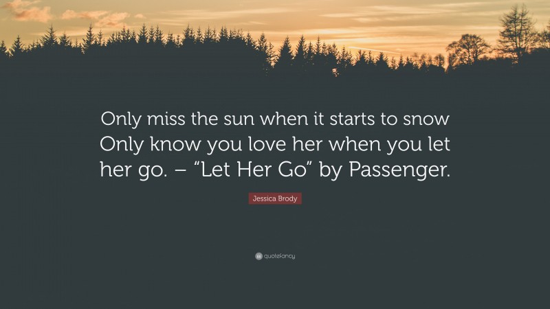 Jessica Brody Quote: “Only miss the sun when it starts to snow Only know you love her when you let her go. – “Let Her Go” by Passenger.”