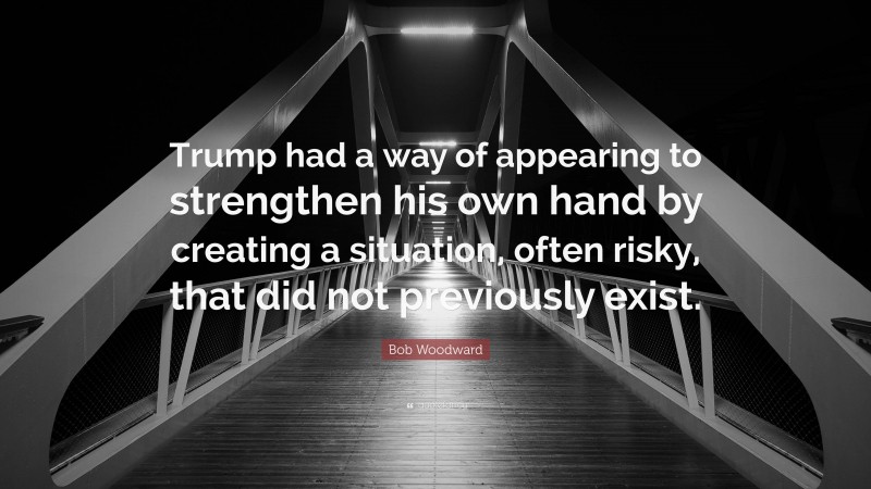 Bob Woodward Quote: “Trump had a way of appearing to strengthen his own hand by creating a situation, often risky, that did not previously exist.”