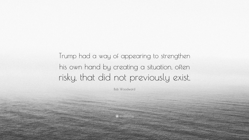 Bob Woodward Quote: “Trump had a way of appearing to strengthen his own hand by creating a situation, often risky, that did not previously exist.”