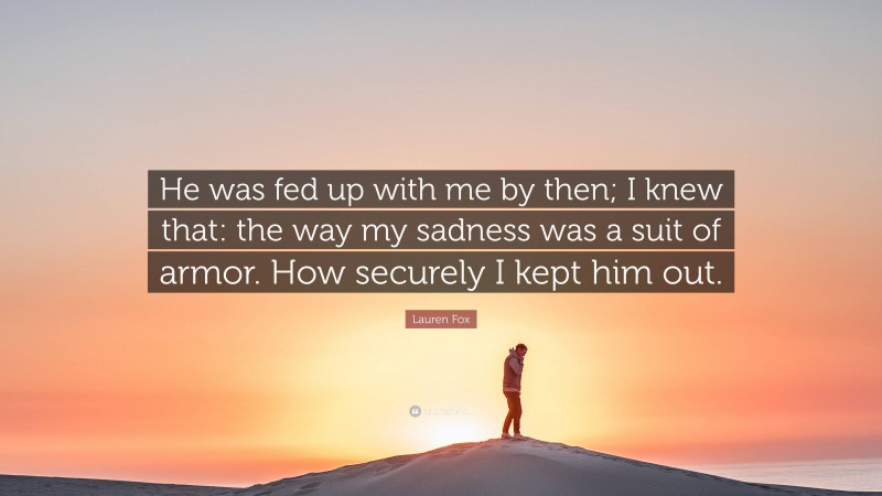 Lauren Fox Quote: “He was fed up with me by then; I knew that: the way my sadness was a suit of armor. How securely I kept him out.”