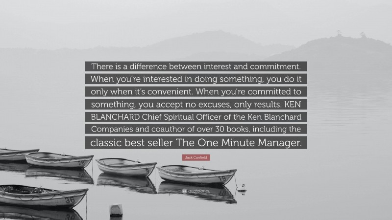 Jack Canfield Quote: “There is a difference between interest and commitment. When you’re interested in doing something, you do it only when it’s convenient. When you’re committed to something, you accept no excuses, only results. KEN BLANCHARD Chief Spiritual Officer of the Ken Blanchard Companies and coauthor of over 30 books, including the classic best seller The One Minute Manager.”