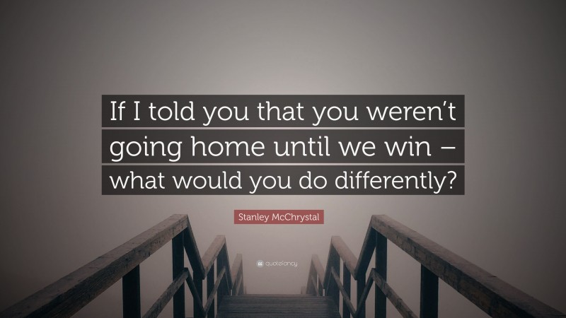 Stanley McChrystal Quote: “If I told you that you weren’t going home until we win – what would you do differently?”