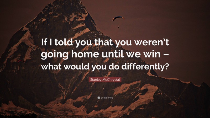 Stanley McChrystal Quote: “If I told you that you weren’t going home until we win – what would you do differently?”