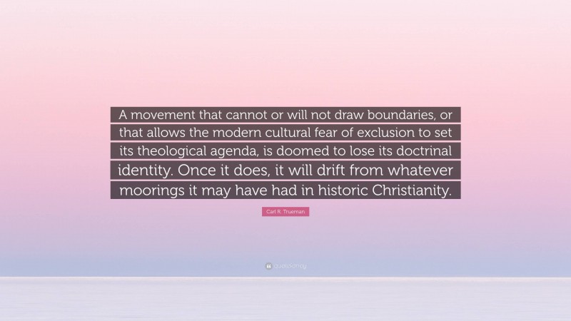 Carl R. Trueman Quote: “A movement that cannot or will not draw boundaries, or that allows the modern cultural fear of exclusion to set its theological agenda, is doomed to lose its doctrinal identity. Once it does, it will drift from whatever moorings it may have had in historic Christianity.”