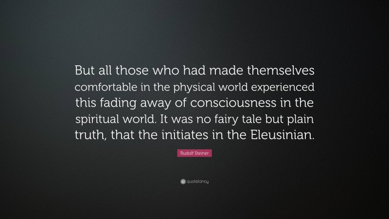 Rudolf Steiner Quote: “But all those who had made themselves comfortable in the physical world experienced this fading away of consciousness in the spiritual world. It was no fairy tale but plain truth, that the initiates in the Eleusinian.”