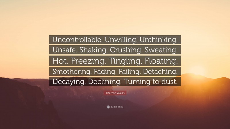 Therese Walsh Quote: “Uncontrollable. Unwilling. Unthinking. Unsafe. Shaking. Crushing. Sweating. Hot. Freezing. Tingling. Floating. Smothering. Fading. Failing. Detaching. Decaying. Declining. Turning to dust.”