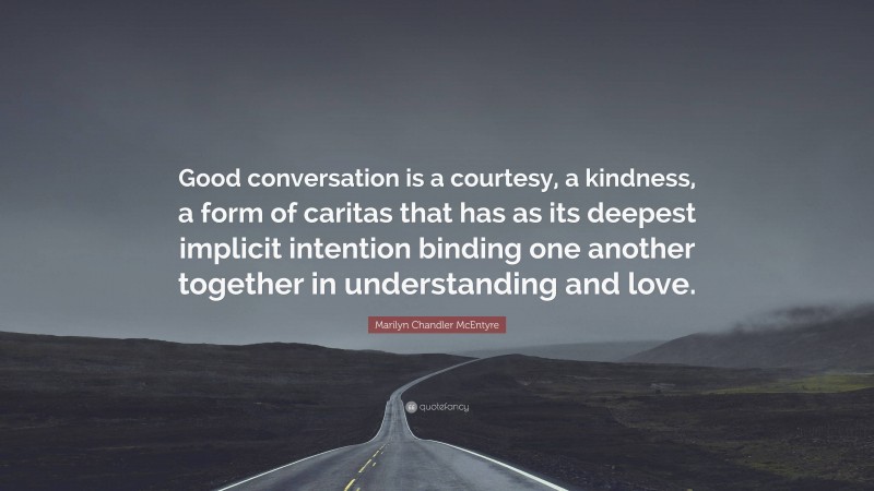 Marilyn Chandler McEntyre Quote: “Good conversation is a courtesy, a kindness, a form of caritas that has as its deepest implicit intention binding one another together in understanding and love.”