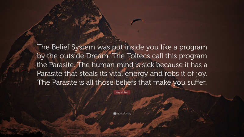 Miguel Ruiz Quote: “The Belief System was put inside you like a program by the outside Dream. The Toltecs call this program the Parasite. The human mind is sick because it has a Parasite that steals its vital energy and robs it of joy. The Parasite is all those beliefs that make you suffer.”