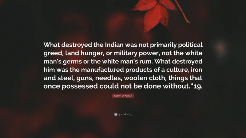Robert D. Kaplan Quote: “What destroyed the Indian was not primarily political greed, land hunger, or military power, not the white man’s germs or the white man’s rum. What destroyed him was the manufactured products of a culture, iron and steel, guns, needles, woolen cloth, things that once possessed could not be done without.”19.”