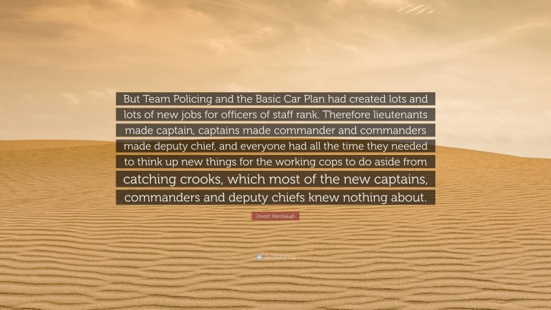 Joseph Wambaugh Quote: “But Team Policing and the Basic Car Plan had created lots and lots of new jobs for officers of staff rank. Therefore lieutenants made captain, captains made commander and commanders made deputy chief, and everyone had all the time they needed to think up new things for the working cops to do aside from catching crooks, which most of the new captains, commanders and deputy chiefs knew nothing about.”