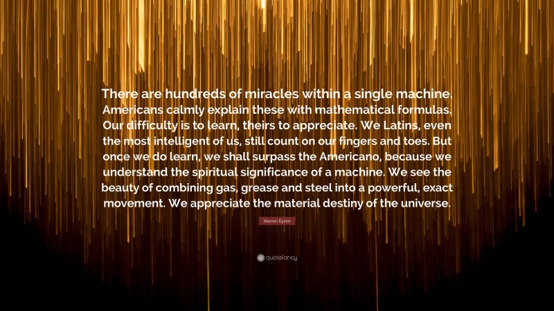 Warren Eyster Quote: “There are hundreds of miracles within a single machine. Americans calmly explain these with mathematical formulas. Our difficulty is to learn, theirs to appreciate. We Latins, even the most intelligent of us, still count on our fingers and toes. But once we do learn, we shall surpass the Americano, because we understand the spiritual significance of a machine. We see the beauty of combining gas, grease and steel into a powerful, exact movement. We appreciate the material destiny of the universe.”