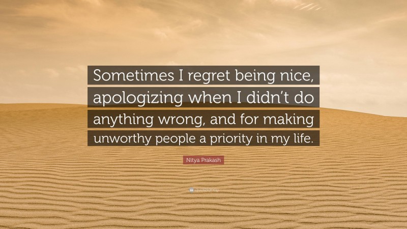 Nitya Prakash Quote: “Sometimes I regret being nice, apologizing when I didn’t do anything wrong, and for making unworthy people a priority in my life.”