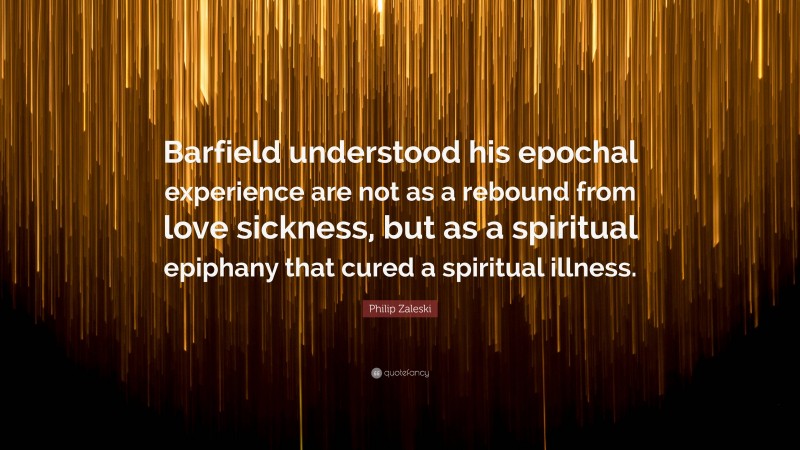 Philip Zaleski Quote: “Barfield understood his epochal experience are not as a rebound from love sickness, but as a spiritual epiphany that cured a spiritual illness.”