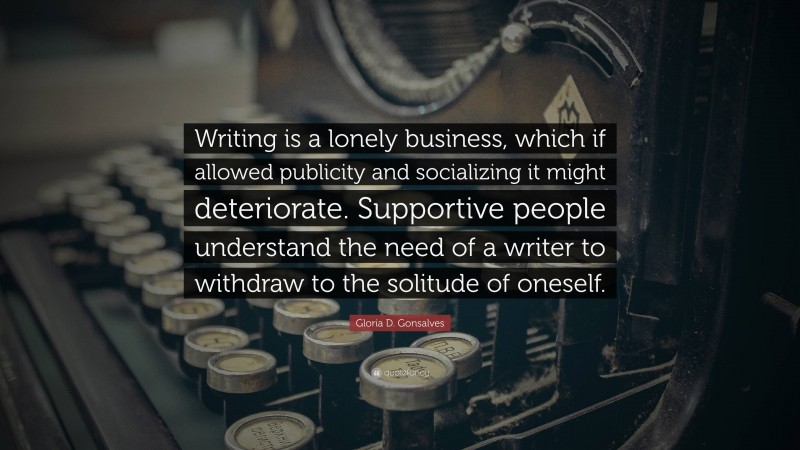 Gloria D. Gonsalves Quote: “Writing is a lonely business, which if allowed publicity and socializing it might deteriorate. Supportive people understand the need of a writer to withdraw to the solitude of oneself.”