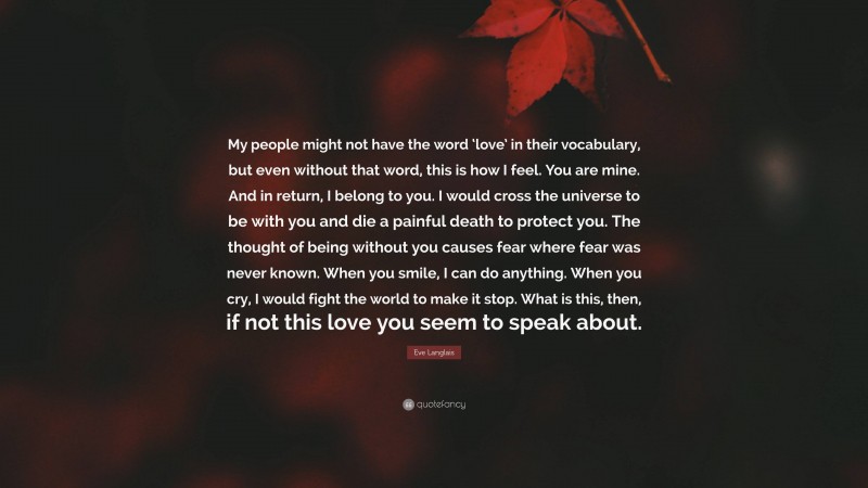 Eve Langlais Quote: “My people might not have the word ‘love’ in their vocabulary, but even without that word, this is how I feel. You are mine. And in return, I belong to you. I would cross the universe to be with you and die a painful death to protect you. The thought of being without you causes fear where fear was never known. When you smile, I can do anything. When you cry, I would fight the world to make it stop. What is this, then, if not this love you seem to speak about.”