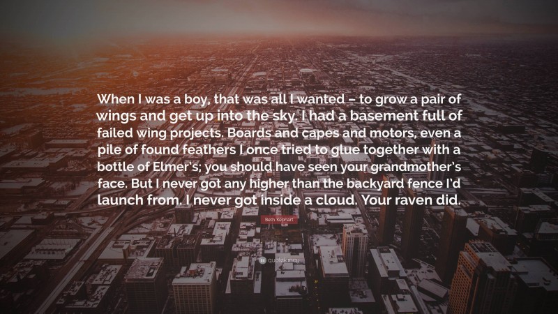 Beth Kephart Quote: “When I was a boy, that was all I wanted – to grow a pair of wings and get up into the sky. I had a basement full of failed wing projects. Boards and capes and motors, even a pile of found feathers I once tried to glue together with a bottle of Elmer’s; you should have seen your grandmother’s face. But I never got any higher than the backyard fence I’d launch from. I never got inside a cloud. Your raven did.”