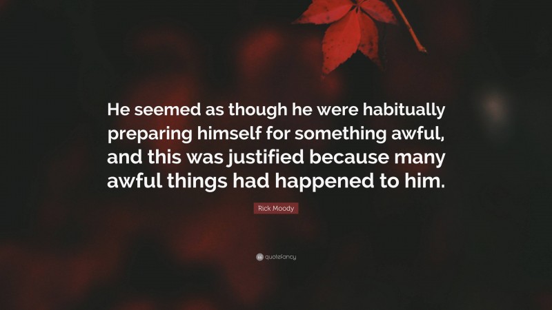 Rick Moody Quote: “He seemed as though he were habitually preparing himself for something awful, and this was justified because many awful things had happened to him.”