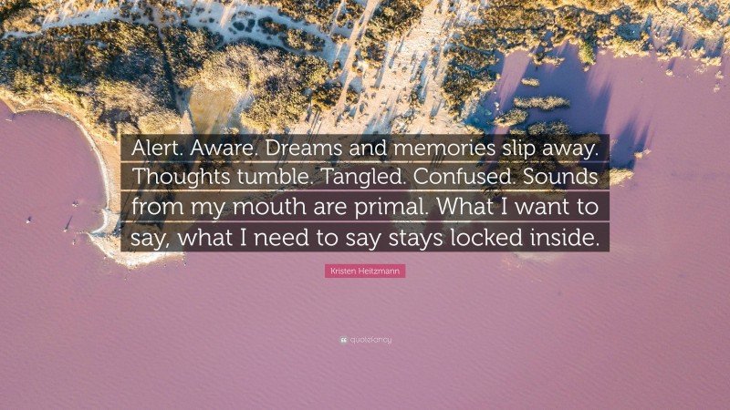 Kristen Heitzmann Quote: “Alert. Aware. Dreams and memories slip away. Thoughts tumble. Tangled. Confused. Sounds from my mouth are primal. What I want to say, what I need to say stays locked inside.”
