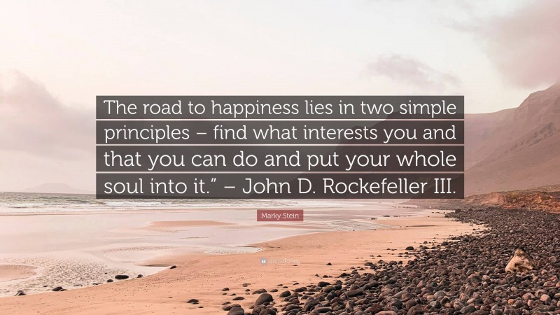 Marky Stein Quote: “The road to happiness lies in two simple principles – find what interests you and that you can do and put your whole soul into it.” – John D. Rockefeller III.”