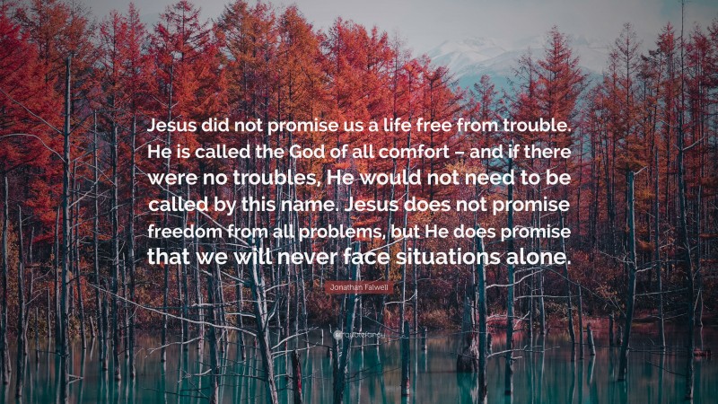 Jonathan Falwell Quote: “Jesus did not promise us a life free from trouble. He is called the God of all comfort – and if there were no troubles, He would not need to be called by this name. Jesus does not promise freedom from all problems, but He does promise that we will never face situations alone.”