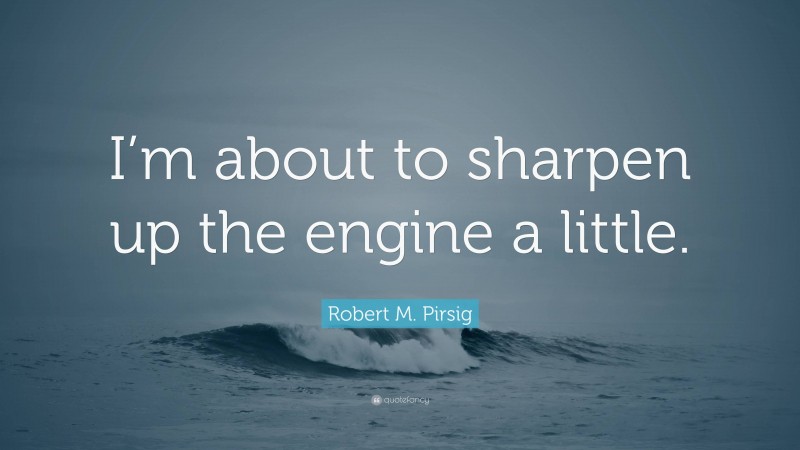 Robert M. Pirsig Quote: “I’m about to sharpen up the engine a little.”