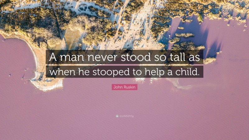 John Ruskin Quote: “A man never stood so tall as when he stooped to help a child.”