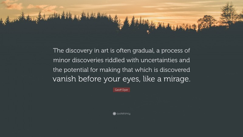 Geoff Dyer Quote: “The discovery in art is often gradual, a process of minor discoveries riddled with uncertainties and the potential for making that which is discovered vanish before your eyes, like a mirage.”