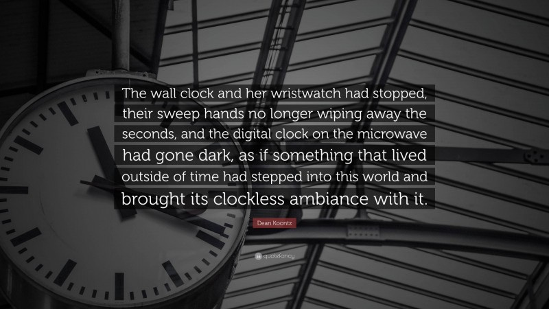 Dean Koontz Quote: “The wall clock and her wristwatch had stopped, their sweep hands no longer wiping away the seconds, and the digital clock on the microwave had gone dark, as if something that lived outside of time had stepped into this world and brought its clockless ambiance with it.”