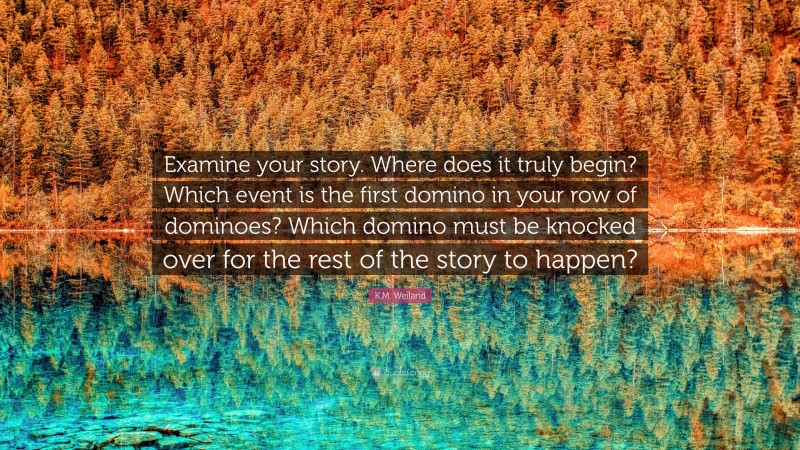 K.M. Weiland Quote: “Examine your story. Where does it truly begin? Which event is the first domino in your row of dominoes? Which domino must be knocked over for the rest of the story to happen?”