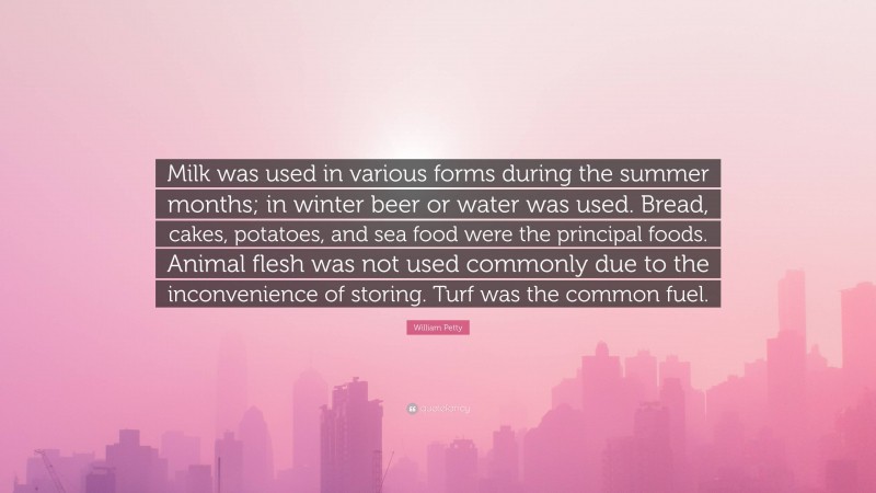 William Petty Quote: “Milk was used in various forms during the summer months; in winter beer or water was used. Bread, cakes, potatoes, and sea food were the principal foods. Animal flesh was not used commonly due to the inconvenience of storing. Turf was the common fuel.”