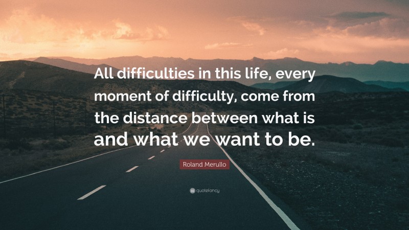 Roland Merullo Quote: “All difficulties in this life, every moment of difficulty, come from the distance between what is and what we want to be.”