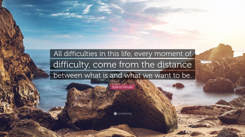 Roland Merullo Quote: “All difficulties in this life, every moment of difficulty, come from the distance between what is and what we want to be.”