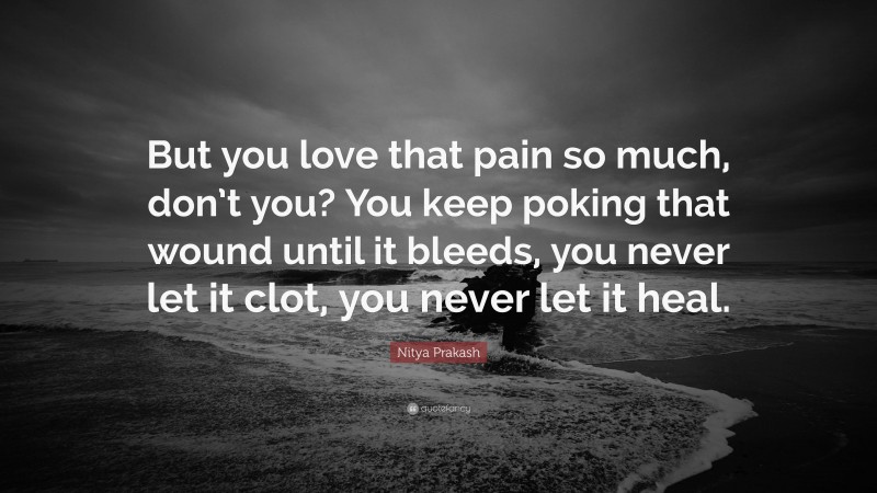 Nitya Prakash Quote: “But you love that pain so much, don’t you? You keep poking that wound until it bleeds, you never let it clot, you never let it heal.”