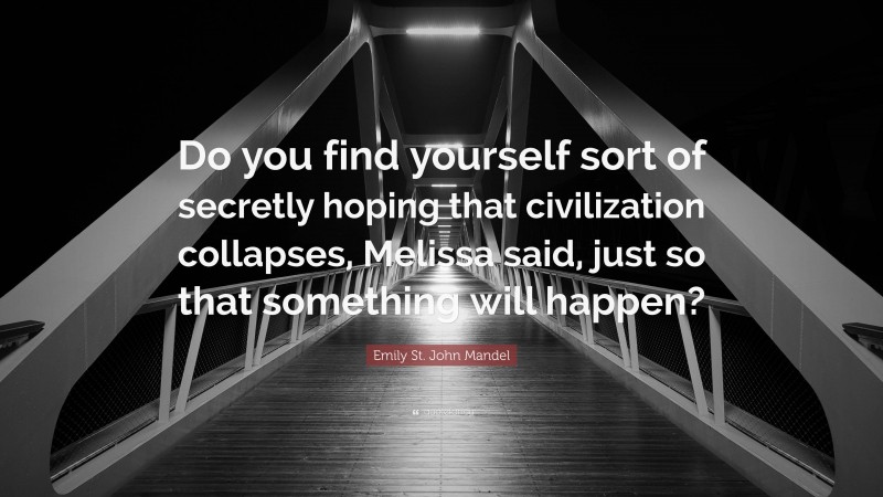 Emily St. John Mandel Quote: “Do you find yourself sort of secretly hoping that civilization collapses, Melissa said, just so that something will happen?”