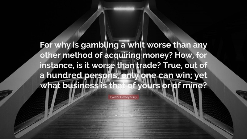 Fyodor Dostoyevsky Quote: “For why is gambling a whit worse than any other method of acquiring money? How, for instance, is it worse than trade? True, out of a hundred persons, only one can win; yet what business is that of yours or of mine?”