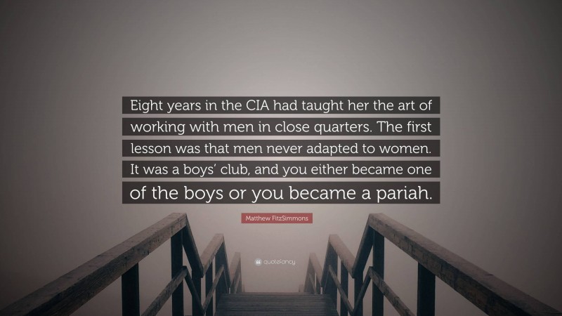 Matthew FitzSimmons Quote: “Eight years in the CIA had taught her the art of working with men in close quarters. The first lesson was that men never adapted to women. It was a boys’ club, and you either became one of the boys or you became a pariah.”