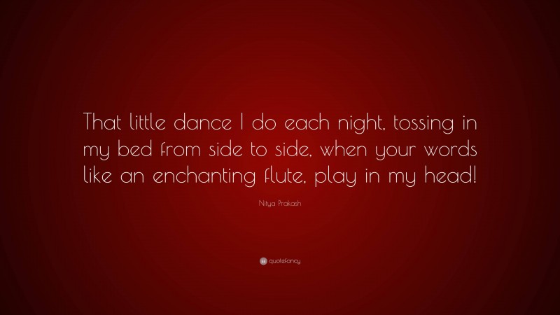 Nitya Prakash Quote: “That little dance I do each night, tossing in my bed from side to side, when your words like an enchanting flute, play in my head!”