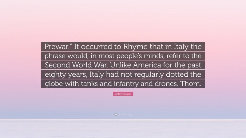 Jeffery Deaver Quote: “Prewar.” It occurred to Rhyme that in Italy the phrase would, in most people’s minds, refer to the Second World War. Unlike America for the past eighty years, Italy had not regularly dotted the globe with tanks and infantry and drones. Thom.”