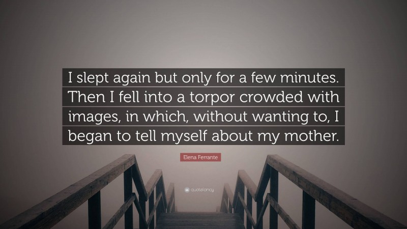 Elena Ferrante Quote: “I slept again but only for a few minutes. Then I fell into a torpor crowded with images, in which, without wanting to, I began to tell myself about my mother.”