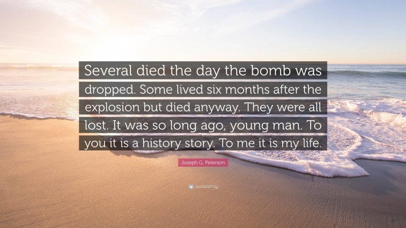 Joseph G. Peterson Quote: “Several died the day the bomb was dropped. Some lived six months after the explosion but died anyway. They were all lost. It was so long ago, young man. To you it is a history story. To me it is my life.”