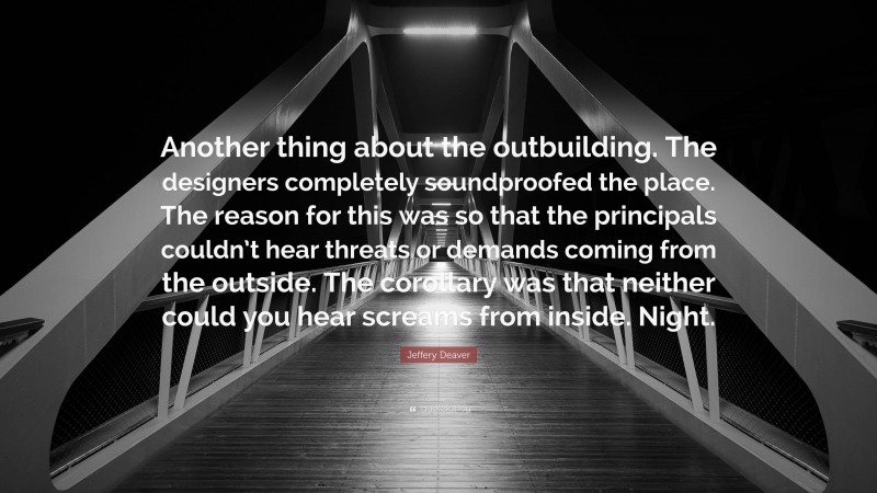 Jeffery Deaver Quote: “Another thing about the outbuilding. The designers completely soundproofed the place. The reason for this was so that the principals couldn’t hear threats or demands coming from the outside. The corollary was that neither could you hear screams from inside. Night.”