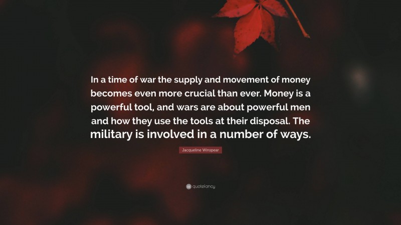 Jacqueline Winspear Quote: “In a time of war the supply and movement of money becomes even more crucial than ever. Money is a powerful tool, and wars are about powerful men and how they use the tools at their disposal. The military is involved in a number of ways.”