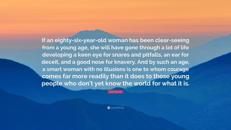 Dean Koontz Quote: “If an eighty-six-year-old woman has been clear-seeing from a young age, she will have gone through a lot of life developing a keen eye for snares and pitfalls, an ear for deceit, and a good nose for knavery. And by such an age, a smart woman with no illusions is one to whom courage comes far more readily than it does to those young people who don’t yet know the world for what it is.”