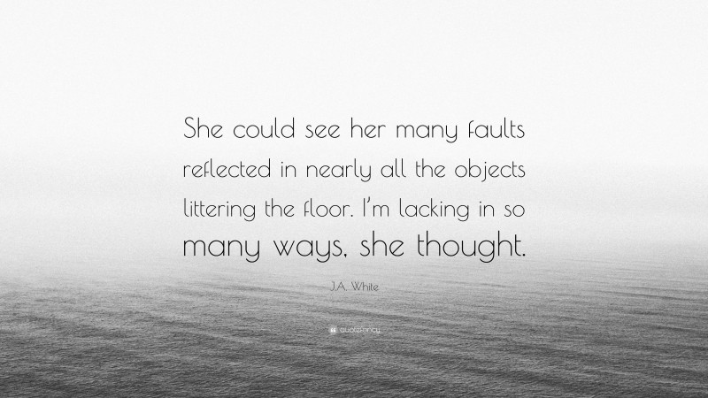 J.A. White Quote: “She could see her many faults reflected in nearly all the objects littering the floor. I’m lacking in so many ways, she thought.”
