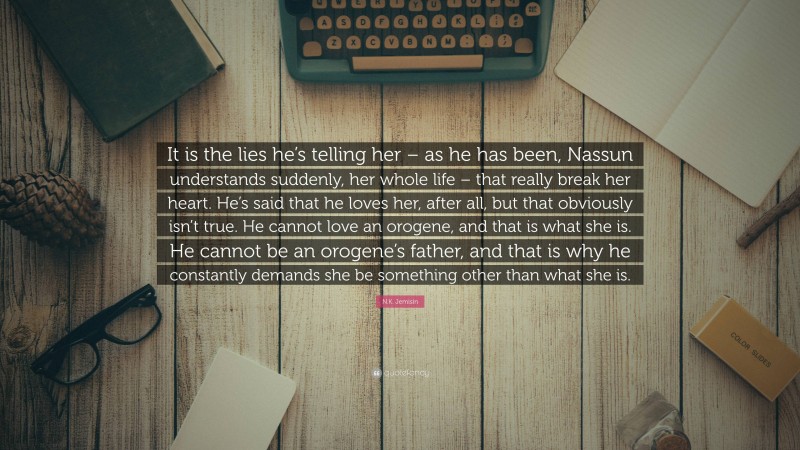 N.K. Jemisin Quote: “It is the lies he’s telling her – as he has been, Nassun understands suddenly, her whole life – that really break her heart. He’s said that he loves her, after all, but that obviously isn’t true. He cannot love an orogene, and that is what she is. He cannot be an orogene’s father, and that is why he constantly demands she be something other than what she is.”