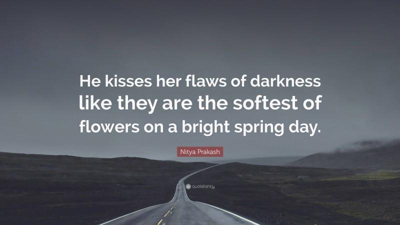 Nitya Prakash Quote: “He kisses her flaws of darkness like they are the softest of flowers on a bright spring day.”