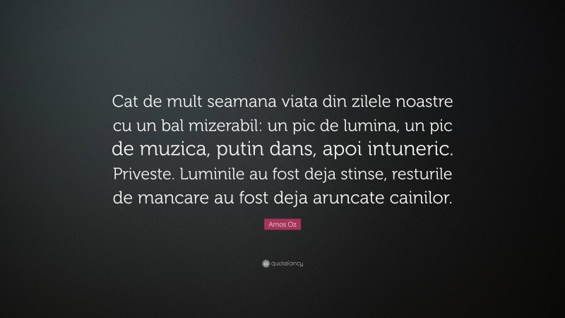 Amos Oz Quote: “Cat de mult seamana viata din zilele noastre cu un bal mizerabil: un pic de lumina, un pic de muzica, putin dans, apoi intuneric. Priveste. Luminile au fost deja stinse, resturile de mancare au fost deja aruncate cainilor.”