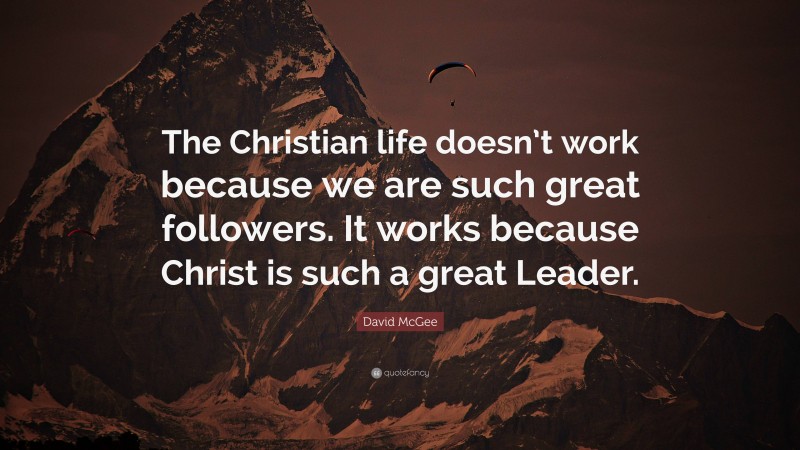 David McGee Quote: “The Christian life doesn’t work because we are such great followers. It works because Christ is such a great Leader.”