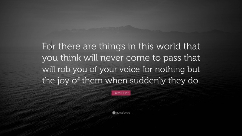 Laird Hunt Quote: “For there are things in this world that you think will never come to pass that will rob you of your voice for nothing but the joy of them when suddenly they do.”